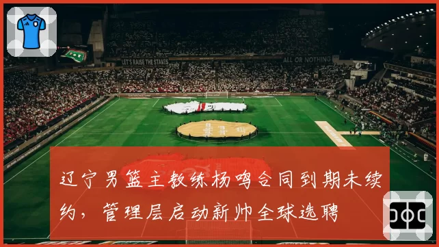辽宁男篮主教练杨鸣合同到期未续约，管理层启动新帅全球选聘