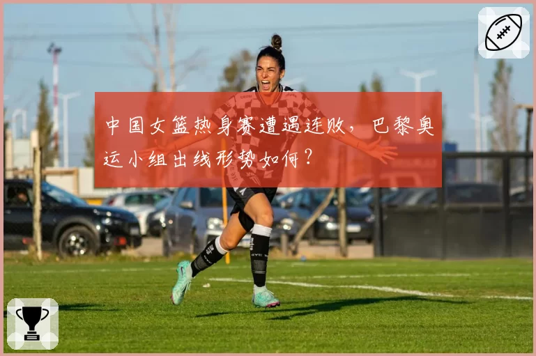 中国女篮热身赛遭遇连败，巴黎奥运小组出线形势如何？