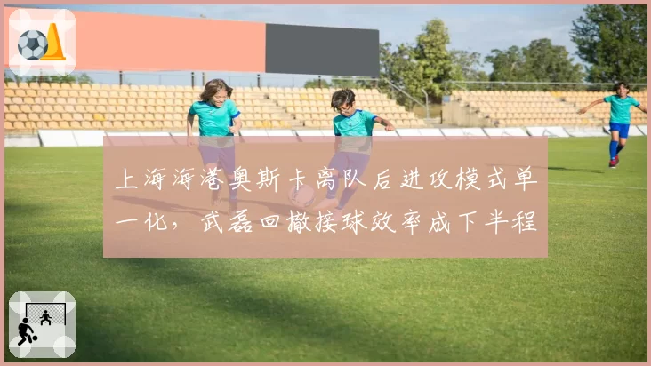 上海海港奥斯卡离队后进攻模式单一化，武磊回撤接球效率成下半程胜负手