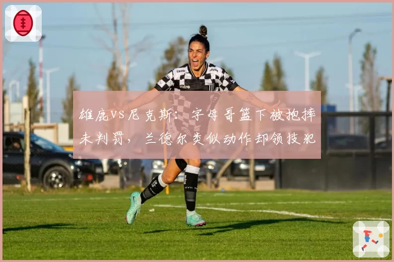 雄鹿vs尼克斯：字母哥篮下被抱摔未判罚，兰德尔类似动作却领技犯，联盟裁判报告为何自相矛盾？