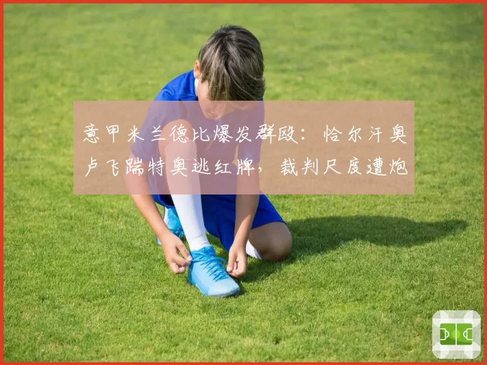 意甲米兰德比爆发群殴：恰尔汗奥卢飞踹特奥逃红牌，裁判尺度遭炮轰