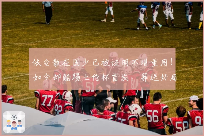 依合散在国少已被证明不堪重用！如今却能踢土伦杯首发，葬送好局