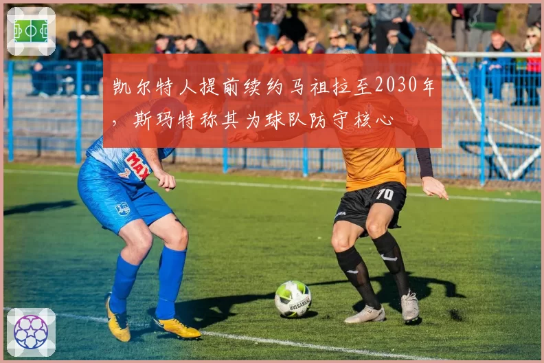 凯尔特人提前续约马祖拉至2030年，斯玛特称其为球队防守核心