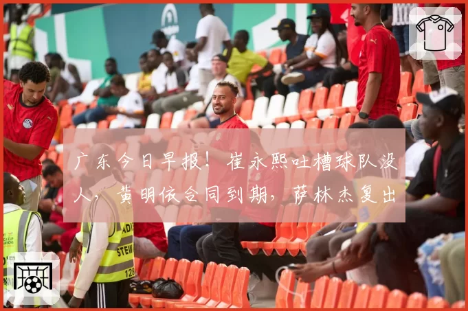 广东今日早报！崔永熙吐槽球队没人，黄明依合同到期，萨林杰复出