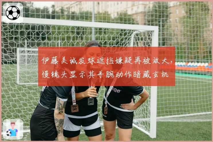 伊藤美诚发球遮挡嫌疑再被放大，慢镜头显示其手腕动作暗藏玄机