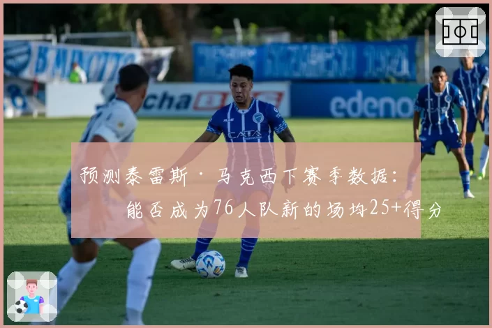 预测泰雷斯·马克西下赛季数据：他能否成为76人队新的场均25+得分点？