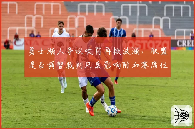 勇士湖人争议吹罚再掀波澜,联盟是否调整裁判尺度影响附加赛席位争夺?