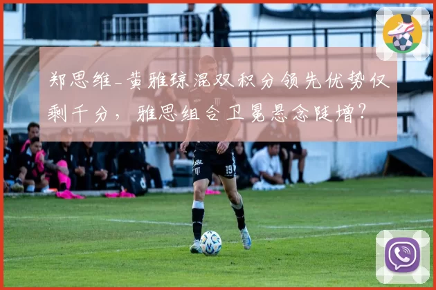 郑思维_黄雅琼混双积分领先优势仅剩千分，雅思组合卫冕悬念陡增？