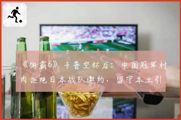 《街霸6》卡普空杯后：中国冠军村肉拒绝日本战队邀约，留守本土引猜想