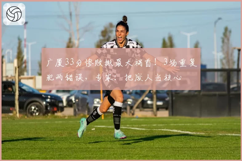 广厦33分惨败揪最大祸首！3场重复犯两错误，专家：把废人当核心