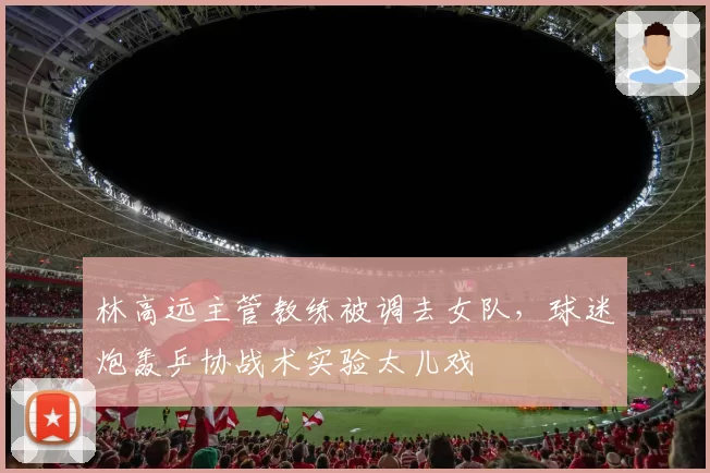 林高远主管教练被调去女队，球迷炮轰乒协战术实验太儿戏