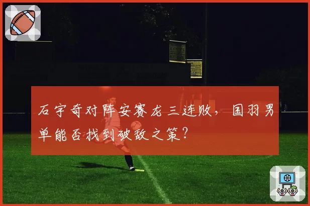 石宇奇对阵安赛龙三连败，国羽男单能否找到破敌之策？