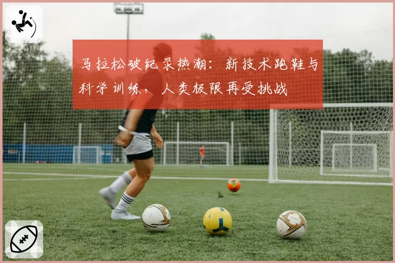 马拉松破纪录热潮:新技术跑鞋与科学训练,人类极限再受挑战