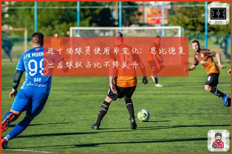 近十场球员使用率变化：恩比德复出后球权占比不降反升