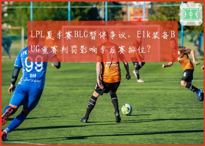 LPL夏季赛BLG暂停争议,Elk装备BUG重赛判罚影响季后赛排位?