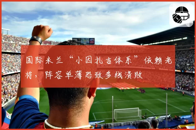 国际米兰“小因扎吉体系”依赖老将，阵容单薄恐致多线溃败