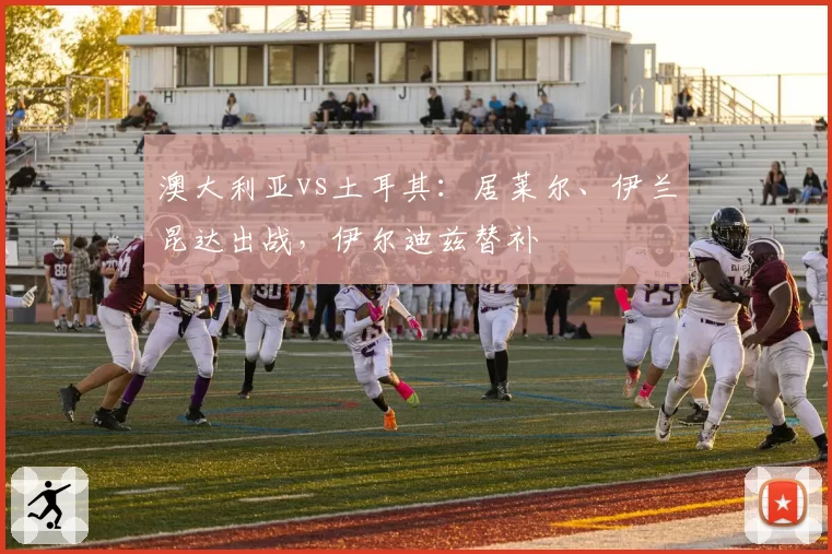 澳大利亚vs土耳其:居莱尔、伊兰昆达出战,伊尔迪兹替补