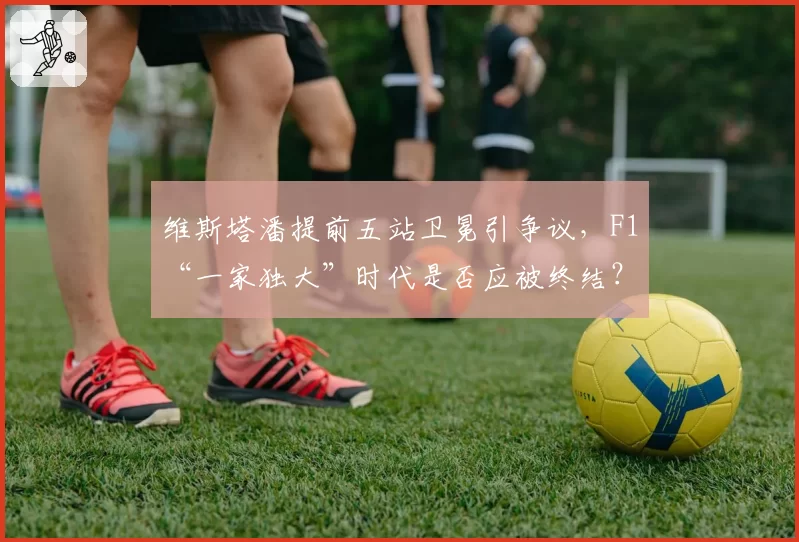 维斯塔潘提前五站卫冕引争议,F1“一家独大”时代是否应被终结?