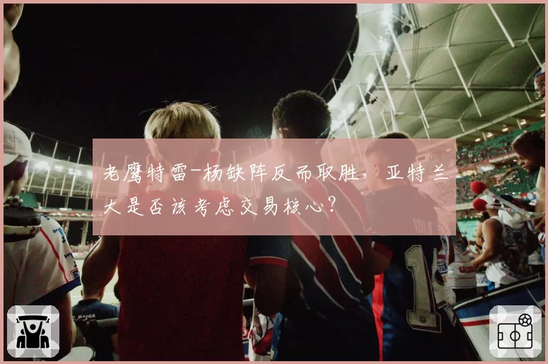 老鹰特雷-杨缺阵反而取胜,亚特兰大是否该考虑交易核心?