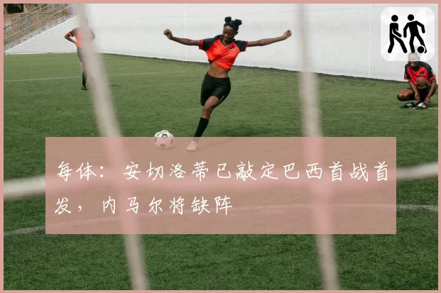 每体：安切洛蒂已敲定巴西首战首发，内马尔将缺阵