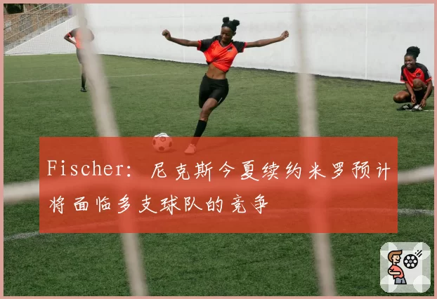 Fischer:尼克斯今夏续约米罗预计将面临多支球队的竞争