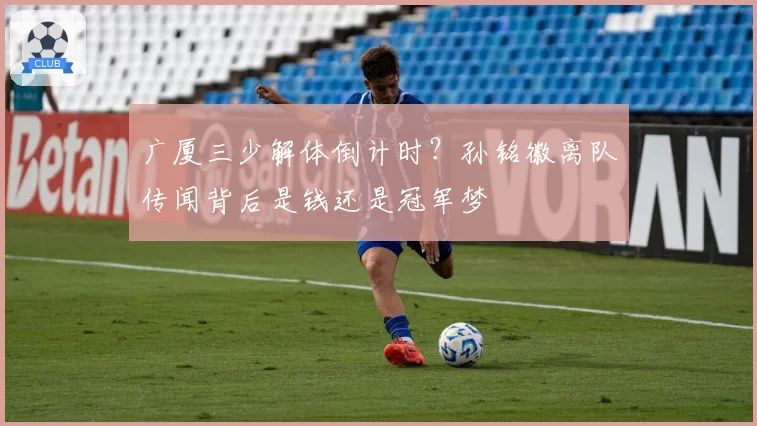 广厦三少解体倒计时？孙铭徽离队传闻背后是钱还是冠军梦