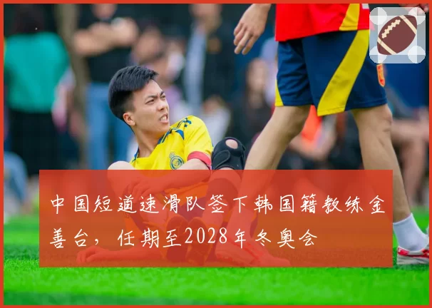 中国短道速滑队签下韩国籍教练金善台，任期至2028年冬奥会