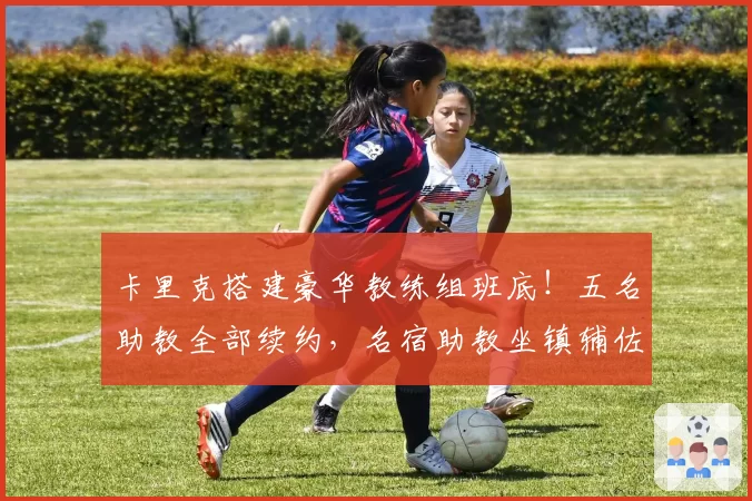 卡里克搭建豪华教练组班底！五名助教全部续约，名宿助教坐镇辅佐