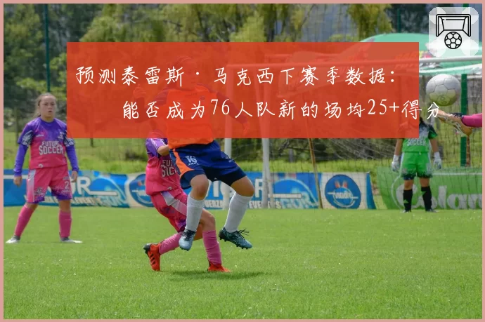 预测泰雷斯·马克西下赛季数据：他能否成为76人队新的场均25+得分点？