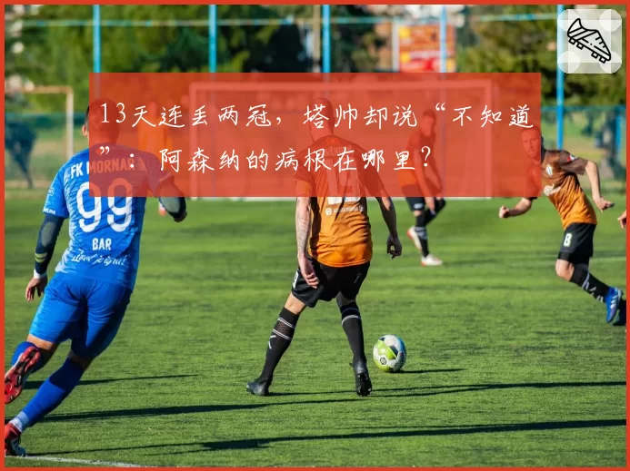 13天连丢两冠,塔帅却说“不知道”:阿森纳的病根在哪里?