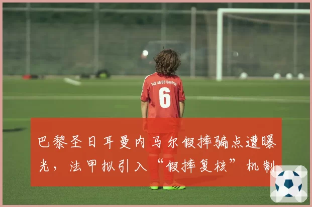 巴黎圣日耳曼内马尔假摔骗点遭曝光,法甲拟引入“假摔复核”机制