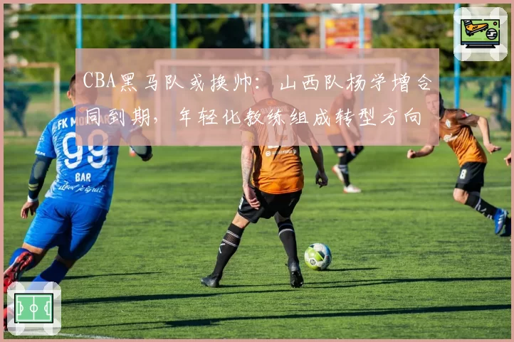 CBA黑马队或换帅：山西队杨学增合同到期，年轻化教练组成转型方向