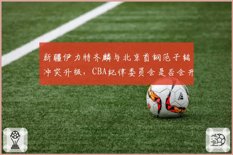 新疆伊力特齐麟与北京首钢范子铭冲突升级，CBA纪律委员会是否会开出重磅罚单？