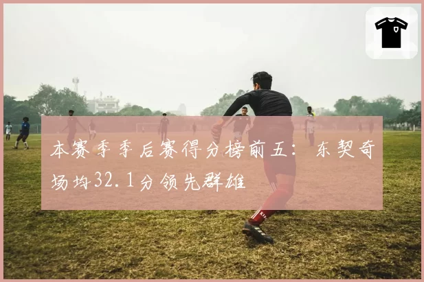本赛季季后赛得分榜前五：东契奇场均32.1分领先群雄