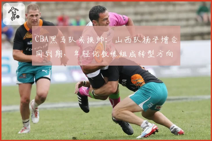 CBA黑马队或换帅：山西队杨学增合同到期，年轻化教练组成转型方向