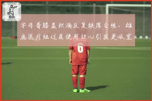 字母哥膝盖积液反复缺席合练，雄鹿医疗组过度使用核心引发更衣室不满