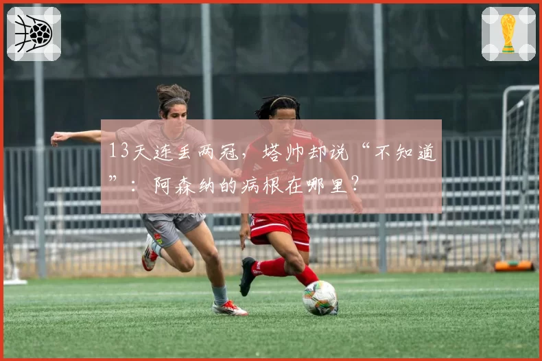 13天连丢两冠，塔帅却说“不知道”：阿森纳的病根在哪里？