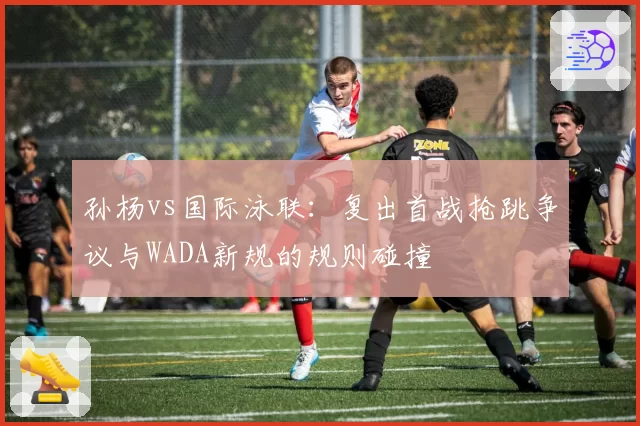 孙杨vs国际泳联：复出首战抢跳争议与WADA新规的规则碰撞