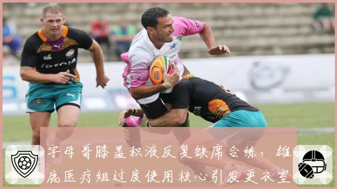 字母哥膝盖积液反复缺席合练，雄鹿医疗组过度使用核心引发更衣室不满