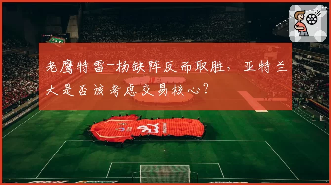 老鹰特雷-杨缺阵反而取胜,亚特兰大是否该考虑交易核心?