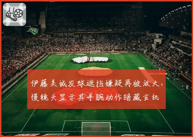 伊藤美诚发球遮挡嫌疑再被放大，慢镜头显示其手腕动作暗藏玄机