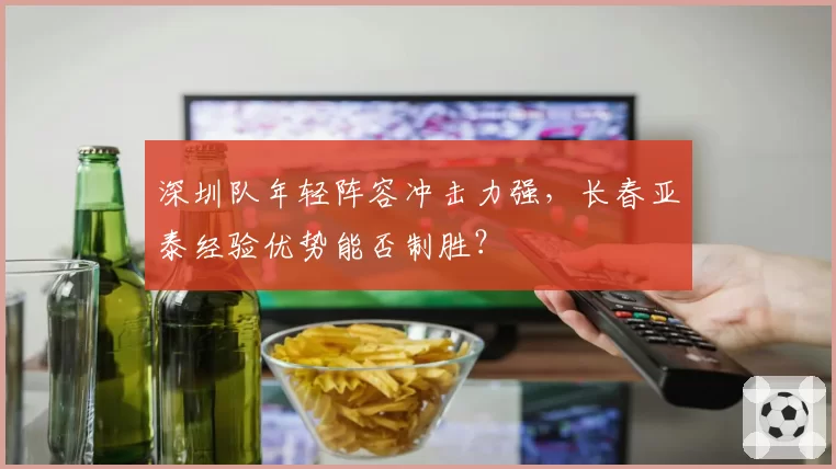 深圳队年轻阵容冲击力强，长春亚泰经验优势能否制胜？