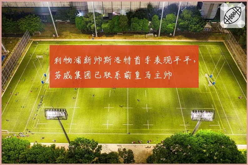 利物浦新帅斯洛特首季表现平平，芬威集团已联系前皇马主帅
