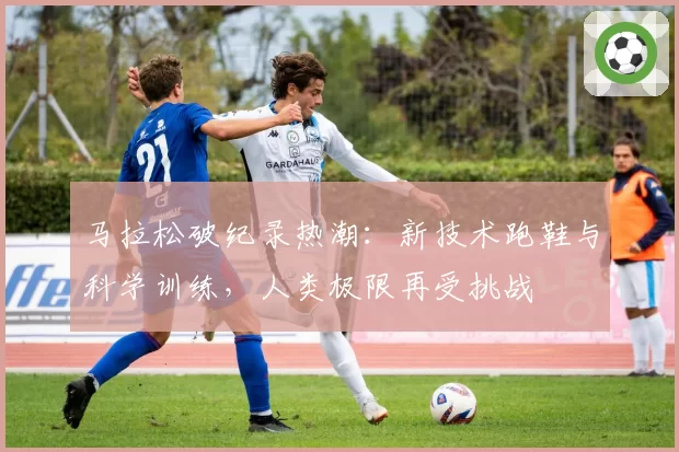 马拉松破纪录热潮:新技术跑鞋与科学训练,人类极限再受挑战