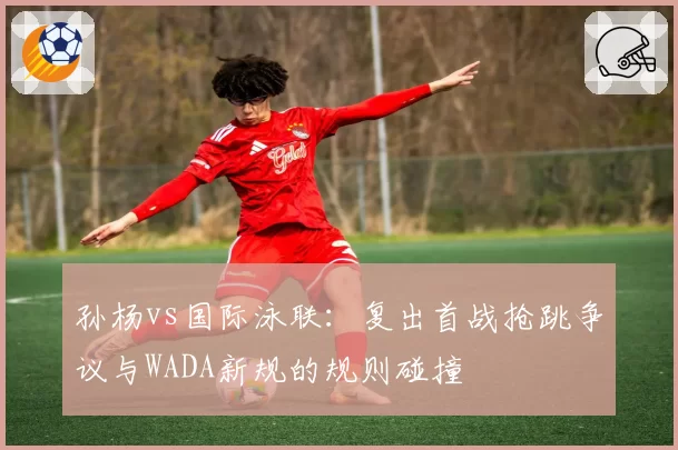 孙杨vs国际泳联：复出首战抢跳争议与WADA新规的规则碰撞