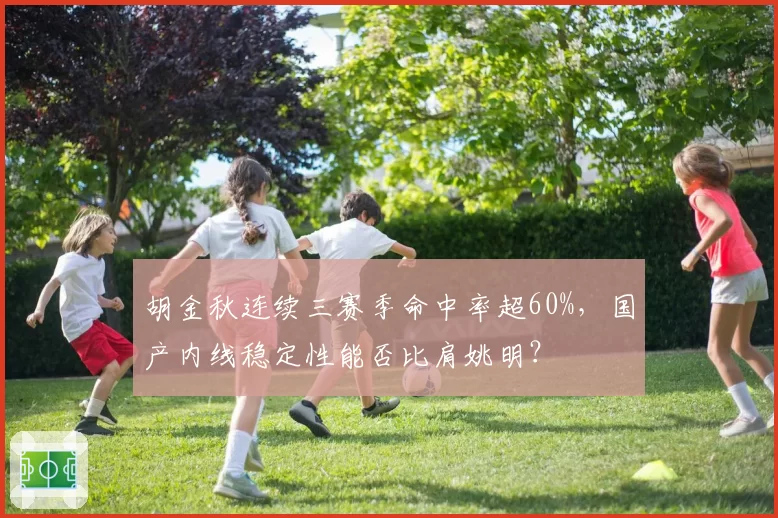 胡金秋连续三赛季命中率超60%，国产内线稳定性能否比肩姚明？