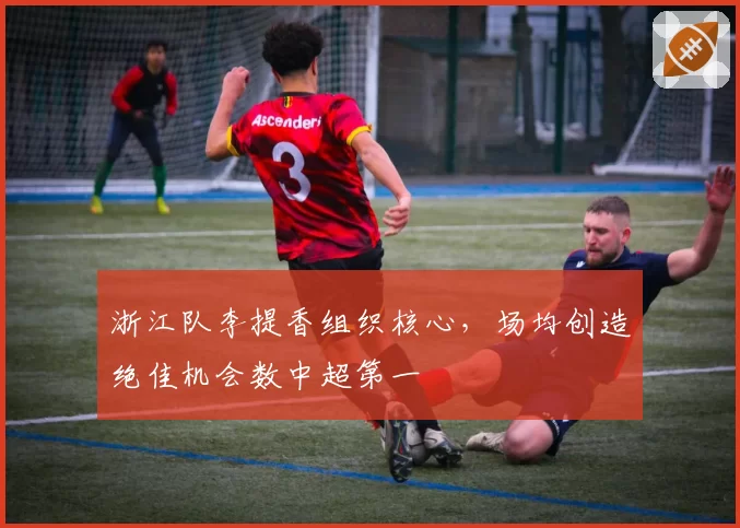 浙江队李提香组织核心，场均创造绝佳机会数中超第一