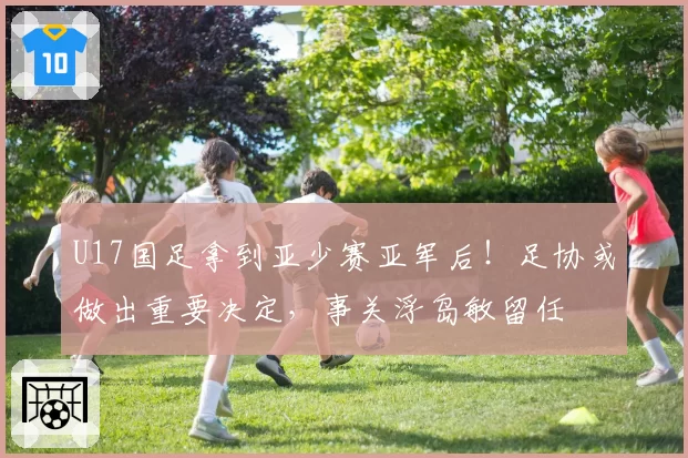 U17国足拿到亚少赛亚军后！足协或做出重要决定，事关浮岛敏留任
