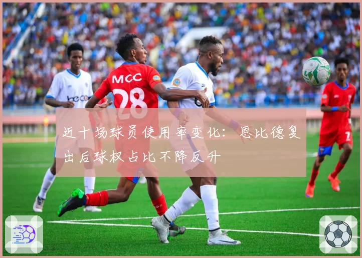 近十场球员使用率变化：恩比德复出后球权占比不降反升