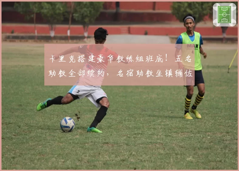 卡里克搭建豪华教练组班底！五名助教全部续约，名宿助教坐镇辅佐